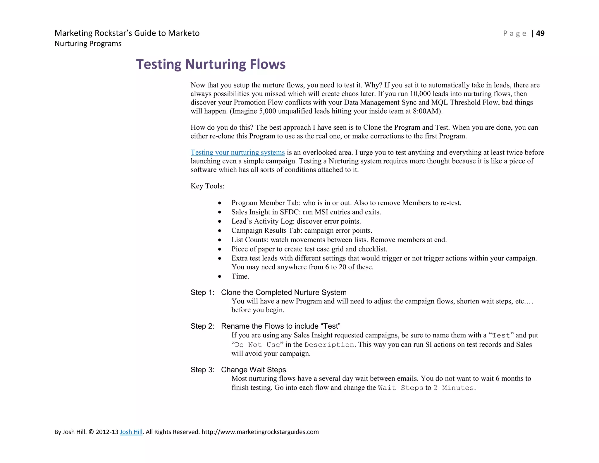 Marketing Rockstar’s Guide to Marketo

P a g e | 49

Nurturing Programs

Testing Nurturing Flows
Now that you setup the nurture flows, you need to test it. Why? If you set it to automatically take in leads, there are
always possibilities you missed which will create chaos later. If you run 10,000 leads into nurturing flows, then
discover your Promotion Flow conflicts with your Data Management Sync and MQL Threshold Flow, bad things
will happen. (Imagine 5,000 unqualified leads hitting your inside team at 8:00AM).
How do you do this? The best approach I have seen is to Clone the Program and Test. When you are done, you can
either re-clone this Program to use as the real one, or make corrections to the first Program.
Testing your nurturing systems is an overlooked area. I urge you to test anything and everything at least twice before
launching even a simple campaign. Testing a Nurturing system requires more thought because it is like a piece of
software which has all sorts of conditions attached to it.
Key Tools:
Program Member Tab: who is in or out. Also to remove Members to re-test.
Sales Insight in SFDC: run MSI entries and exits.
Lead’s Activity Log: discover error points.
Campaign Results Tab: campaign error points.
List Counts: watch movements between lists. Remove members at end.
Piece of paper to create test case grid and checklist.
Extra test leads with different settings that would trigger or not trigger actions within your campaign.
You may need anywhere from 6 to 20 of these.
Time.
Step 1: Clone the Completed Nurture System
You will have a new Program and will need to adjust the campaign flows, shorten wait steps, etc.…
before you begin.
Step 2: Rename the Flows to include “Test”
If you are using any Sales Insight requested campaigns, be sure to name them with a ―Test‖ and put
―Do Not Use‖ in the Description. This way you can run SI actions on test records and Sales
will avoid your campaign.
Step 3: Change Wait Steps
Most nurturing flows have a several day wait between emails. You do not want to wait 6 months to
finish testing. Go into each flow and change the Wait Steps to 2 Minutes.

By Josh Hill. © 2012-13 Josh Hill. All Rights Reserved. http://www.marketingrockstarguides.com

 