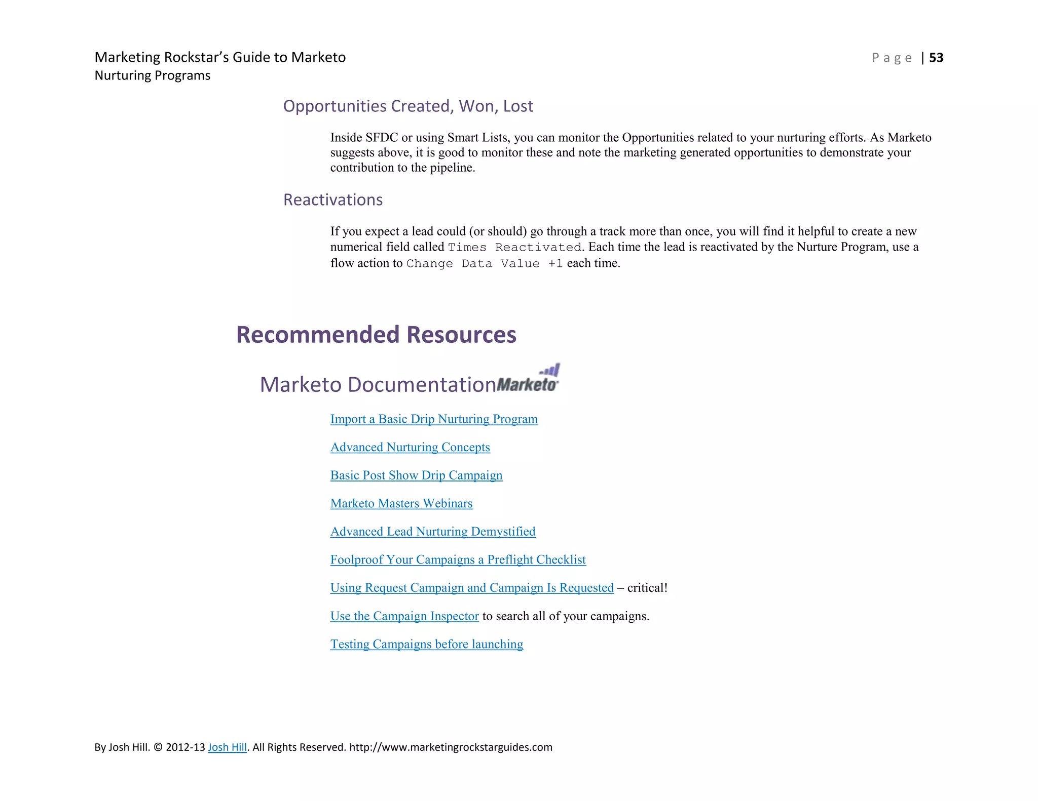 Marketing Rockstar’s Guide to Marketo

P a g e | 53

Nurturing Programs

Opportunities Created, Won, Lost
Inside SFDC or using Smart Lists, you can monitor the Opportunities related to your nurturing efforts. As Marketo
suggests above, it is good to monitor these and note the marketing generated opportunities to demonstrate your
contribution to the pipeline.

Reactivations
If you expect a lead could (or should) go through a track more than once, you will find it helpful to create a new
numerical field called Times Reactivated. Each time the lead is reactivated by the Nurture Program, use a
flow action to Change Data Value +1 each time.

Recommended Resources
Marketo Documentation
Import a Basic Drip Nurturing Program
Advanced Nurturing Concepts
Basic Post Show Drip Campaign
Marketo Masters Webinars
Advanced Lead Nurturing Demystified
Foolproof Your Campaigns a Preflight Checklist
Using Request Campaign and Campaign Is Requested – critical!
Use the Campaign Inspector to search all of your campaigns.
Testing Campaigns before launching

By Josh Hill. © 2012-13 Josh Hill. All Rights Reserved. http://www.marketingrockstarguides.com

 