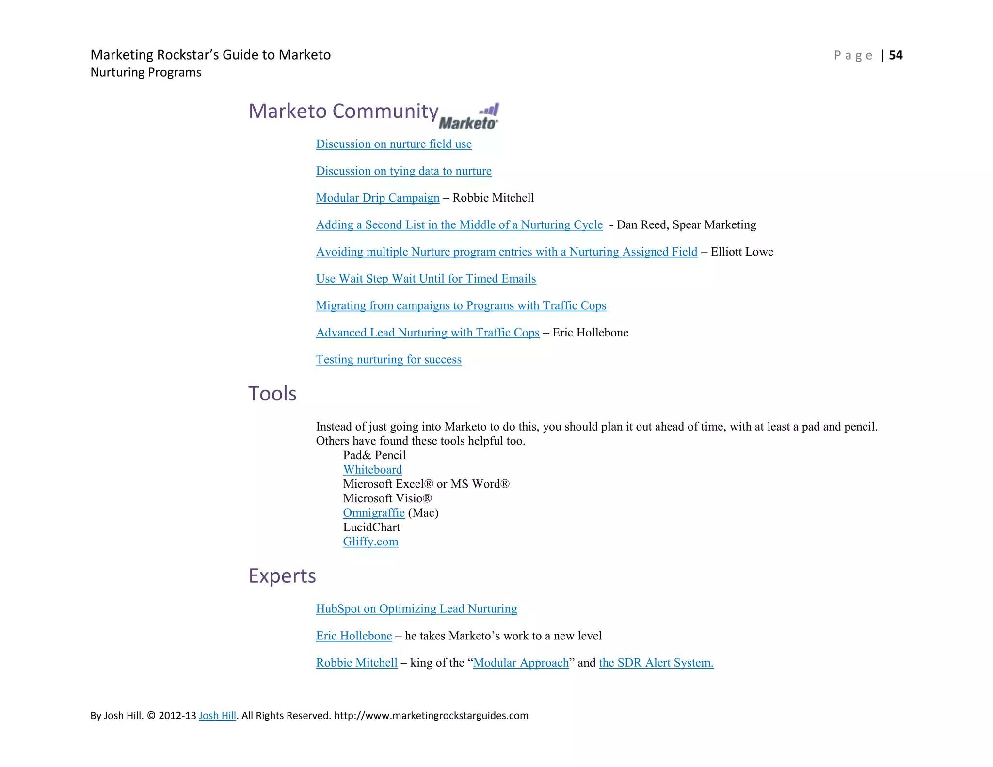 Marketing Rockstar’s Guide to Marketo

P a g e | 54

Nurturing Programs

Marketo Community
Discussion on nurture field use
Discussion on tying data to nurture
Modular Drip Campaign – Robbie Mitchell
Adding a Second List in the Middle of a Nurturing Cycle - Dan Reed, Spear Marketing
Avoiding multiple Nurture program entries with a Nurturing Assigned Field – Elliott Lowe
Use Wait Step Wait Until for Timed Emails
Migrating from campaigns to Programs with Traffic Cops
Advanced Lead Nurturing with Traffic Cops – Eric Hollebone
Testing nurturing for success

Tools
Instead of just going into Marketo to do this, you should plan it out ahead of time, with at least a pad and pencil.
Others have found these tools helpful too.
Pad& Pencil
Whiteboard
Microsoft Excel® or MS Word®
Microsoft Visio®
Omnigraffie (Mac)
LucidChart
Gliffy.com

Experts
HubSpot on Optimizing Lead Nurturing
Eric Hollebone – he takes Marketo’s work to a new level
Robbie Mitchell – king of the ―Modular Approach‖ and the SDR Alert System.

By Josh Hill. © 2012-13 Josh Hill. All Rights Reserved. http://www.marketingrockstarguides.com

 