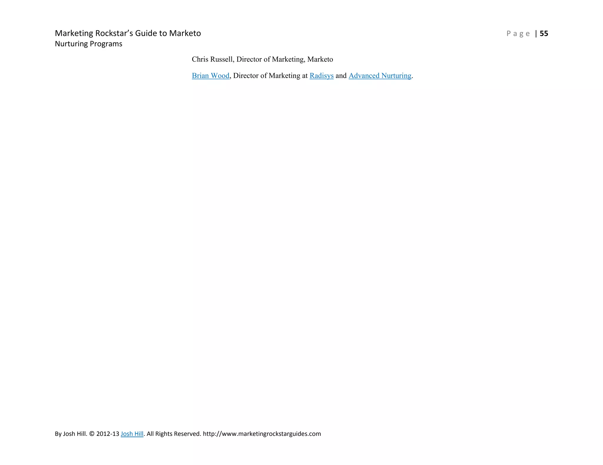 Marketing Rockstar’s Guide to Marketo
Nurturing Programs
Chris Russell, Director of Marketing, Marketo
Brian Wood, Director of Marketing at Radisys and Advanced Nurturing.

By Josh Hill. © 2012-13 Josh Hill. All Rights Reserved. http://www.marketingrockstarguides.com

P a g e | 55

 