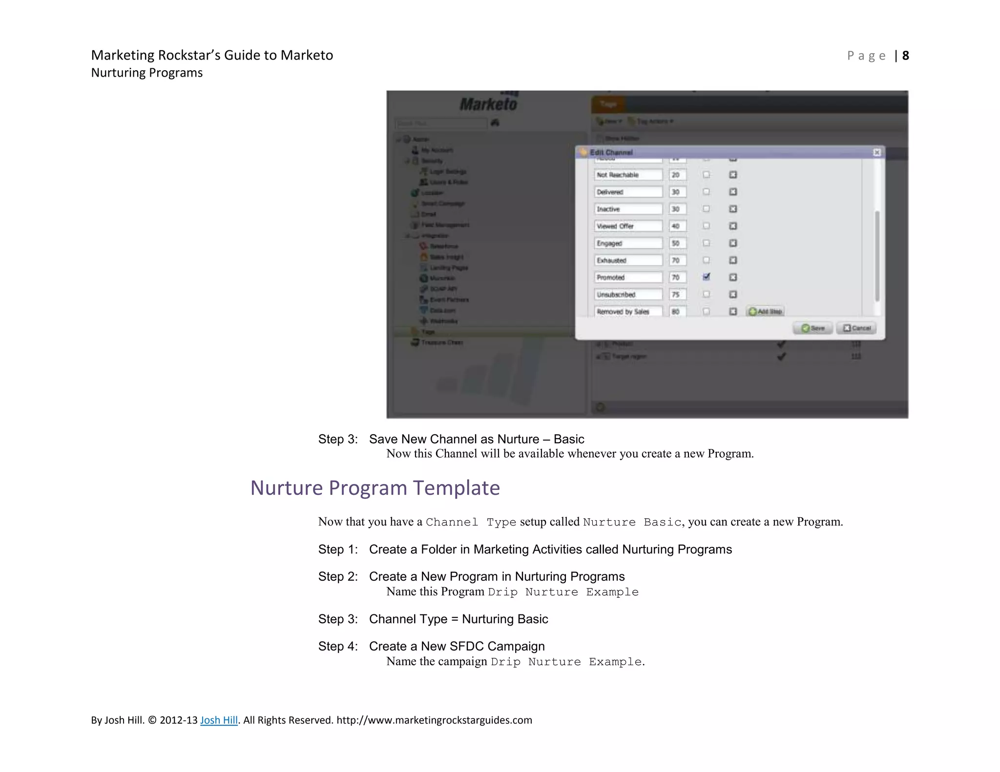 Marketing Rockstar’s Guide to Marketo
Nurturing Programs

Step 3: Save New Channel as Nurture – Basic
Now this Channel will be available whenever you create a new Program.

Nurture Program Template
Now that you have a Channel Type setup called Nurture Basic, you can create a new Program.
Step 1: Create a Folder in Marketing Activities called Nurturing Programs
Step 2: Create a New Program in Nurturing Programs
Name this Program Drip Nurture Example
Step 3: Channel Type = Nurturing Basic
Step 4: Create a New SFDC Campaign
Name the campaign Drip Nurture Example.

By Josh Hill. © 2012-13 Josh Hill. All Rights Reserved. http://www.marketingrockstarguides.com

Page |8

 