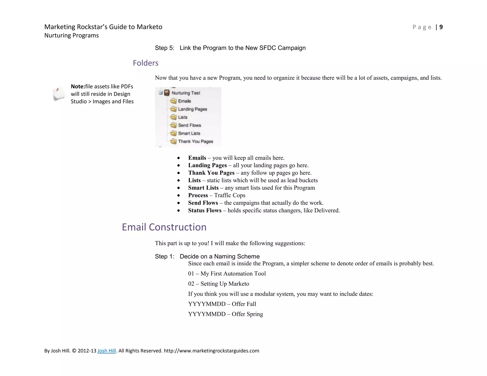 Marketing Rockstar’s Guide to Marketo

Page |9

Nurturing Programs
Step 5: Link the Program to the New SFDC Campaign

Folders
Now that you have a new Program, you need to organize it because there will be a lot of assets, campaigns, and lists.
Note:file assets like PDFs
will still reside in Design
Studio > Images and Files

Emails – you will keep all emails here.
Landing Pages – all your landing pages go here.
Thank You Pages – any follow up pages go here.
Lists – static lists which will be used as lead buckets
Smart Lists – any smart lists used for this Program
Process – Traffic Cops
Send Flows – the campaigns that actually do the work.
Status Flows – holds specific status changers, like Delivered.

Email Construction
This part is up to you! I will make the following suggestions:
Step 1: Decide on a Naming Scheme
Since each email is inside the Program, a simpler scheme to denote order of emails is probably best.
01 – My First Automation Tool
02 – Setting Up Marketo
If you think you will use a modular system, you may want to include dates:
YYYYMMDD – Offer Fall
YYYYMMDD – Offer Spring

By Josh Hill. © 2012-13 Josh Hill. All Rights Reserved. http://www.marketingrockstarguides.com

 
