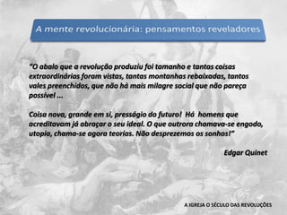“O abalo que a revolução produziu foi tamanho e tantas coisas extraordinárias foram vistas, tantas montanhas rebaixadas, tantos vales preenchidos, que não há mais milagre social que não pareça possível ...  Coisa nova, grande em si, presságio do futuro!  Há  homens que acreditavam já abraçar o seu ideal. O que outrora chamava-se engodo, utopia, chama-se agora teorias. Não desprezemos os sonhos!”Edgar QuinetA IGREJA O SÉCULO DAS REVOLUÇÕES