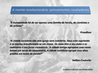 “A humanidade há de ser apenas uma família de heróis, de cientistas e de artistas”Proudhon“A cidade socialista não tem igreja nem cemitério. Deus está suprimido e os mortos transformam-se em cinzas. Os vivos têm o seu clube e os cadáveres o seu forno crematório.  A cidade antiga agrupava suas casas baixas em torno do campanário. A cidade socialista agrupa seus altos prédios em torno da escola!”Vaillan-CouturierA IGREJA O SÉCULO DAS REVOLUÇÕES