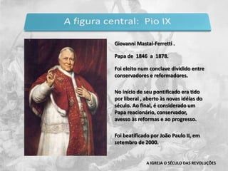 Giovanni Mastai-Ferretti .Papa de  1846  a  1878.  Foi eleito num conclave dividido entre conservadores e reformadores. No início de seu pontificado era tido por liberal , aberto às novas idéias do século. Ao final, é considerado um Papa reacionário, conservador,  avesso às reformas e ao progresso.Foi beatificado por João Paulo II, em setembro de 2000.A IGREJA O SÉCULO DAS REVOLUÇÕES