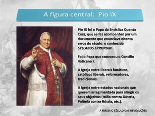 Pio IX foi o Papa da Encíclica Quanta Cura, que se fez acompanhar por um documento que enunciava oitenta erros do século: o conhecido SYLLABUS ERRORUM.Foi o Papa que convocou o Concílio Vaticano I.A Igreja entre liberais fanáticos, católicos liberais, reformadores, tradicionais.A Igreja entre estados nacionais que querem arregimentá-la para atingir os seus objetivos (Itália contra Áustria, Polônia contra Rússia, etc.).A IGREJA O SÉCULO DAS REVOLUÇÕES