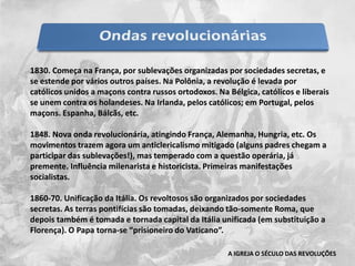 1830. Começa na França, por sublevações organizadas por sociedades secretas, e se estende por vários outros países. Na Polônia, a revolução é levada por católicos unidos a maçons contra russos ortodoxos. Na Bélgica, católicos e liberais se unem contra os holandeses. Na Irlanda, pelos católicos; em Portugal, pelos maçons. Espanha, Bálcãs, etc.1848. Nova onda revolucionária, atingindo França, Alemanha, Hungria, etc. Os movimentos trazem agora um anticlericalismo mitigado (alguns padres chegam a participar das sublevações!), mas temperado com a questão operária, já premente. Influência milenarista e historicista. Primeiras manifestações socialistas.1860-70. Unificação da Itália. Os revoltosos são organizados por sociedades secretas. As terras pontifícias são tomadas, deixando tão-somente Roma, que depois também é tomada e tornada capital da Itália unificada (em substituição a Florença). O Papa torna-se “prisioneiro do Vaticano”.A IGREJA O SÉCULO DAS REVOLUÇÕES
