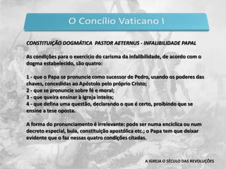 Pio IX também definiu o dogma da Imaculada Conceição (Encíclica Ineffabilis Deus) e consagrou o mundo inteiro ao Sagrado Coração de Jesus, em 16 de junho de 1875.Foi no seu reinado que a Itália foi unificada, em 1860, sob a  liderança de Vittorio Emanuele, que deixa apenas Roma sob a autoridade pontifícia.  Em 1870 , Roma também é tomada e ao Papa é garantida tão-somente a extraterritorialidade dos palácios papais na cidade. A IGREJA O SÉCULO DAS REVOLUÇÕES