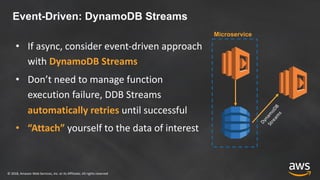 © 2018, Amazon Web Services, Inc. or its Affiliates. All rights reserved
Event-Driven: DynamoDB Streams
• If async, consider event-driven approach
with DynamoDB Streams
• Don’t need to manage function
execution failure, DDB Streams
automatically retries until successful
• “Attach” yourself to the data of interest
Microservice
Dynam
oDB
Stream
s
 