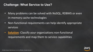 © 2018, Amazon Web Services, Inc. or its Affiliates. All rights reserved
Challenge: What Service to Use?
• Many problems can be solved with NoSQL, RDBMS or even
in-memory cache technologies
• Non-functional requirements can help identify appropriate
services
• Solution: Classify your organizations non-functional
requirements and map them to service capabilities
 