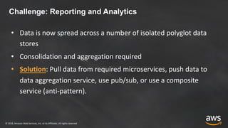 © 2018, Amazon Web Services, Inc. or its Affiliates. All rights reserved
Challenge: Reporting and Analytics
• Data is now spread across a number of isolated polyglot data
stores
• Consolidation and aggregation required
• Solution: Pull data from required microservices, push data to
data aggregation service, use pub/sub, or use a composite
service (anti-pattern).
 