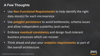 © 2018, Amazon Web Services, Inc. or its Affiliates. All rights reserved
A Few Thoughts
• Use Non-Functional Requirements to help identify the right
data store(s) for each microservice
• Use polyglot persistence to avoid bottlenecks, schema issues
and allow independent scalability (and cache)
• Embrace eventual consistency and design fault-tolerant
business processes which can recover
• Think ahead and plan your analytics requirements as part of
the overall architecture
 