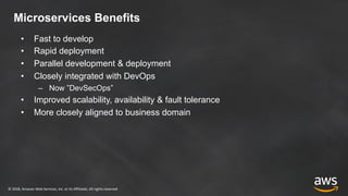 © 2018, Amazon Web Services, Inc. or its Affiliates. All rights reserved
Microservices Benefits
• Fast to develop
• Rapid deployment
• Parallel development & deployment
• Closely integrated with DevOps
– Now ”DevSecOps”
• Improved scalability, availability & fault tolerance
• More closely aligned to business domain
 
