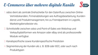 E-Commerce über mehrere digitale Kanäle
1. odoo dient als zentrale Drehscheibe für den Datenfuss zwischen Online-
Vertriebskanälen, Firmenabteilungen wie Auftragsbearbeitung, Kunden-
dienst und Produktmanagement, hin zu Fremdpartnern in Logistik,
Marketingdienstleister etc.
2. Schnittstelle zwischen odoo und Point-of-Sales wie Webshop und
Verkaufsplattformen wie Amazon oder eBay sind als professionelle
Module verfügbar.
3. Kanalspezifsche sowie Kundenspezifsche Preislisten
4. Segmentierung der Kunden als z. B. B2B oder B2C, oder auch nach
Produkttypen
 