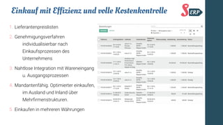 Einkauf mit Effizienz und volle Kostenkontrolle
1. Lieferantenpreislisten
2. Genehmigungsverfahren
individualisierbar nach
Einkaufsprozessen des
Unternehmens
3. Nahtlose Integration mit Wareneingang
u. Ausgangsprozessen
4. Mandantenfähig. Optimierter einkaufen,
im Ausland und Inland über
Mehrfrmenstrukturen.
5. Einkaufen in mehreren Währungen
 