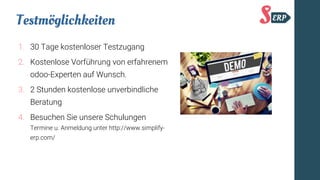 Testmöglichkeiten
1. 30 Tage kostenloser Testzugang
2. Kostenlose Vorführung von erfahrenem
odoo-Experten auf Wunsch.
3. 2 Stunden kostenlose unverbindliche
Beratung
4. Besuchen Sie unsere Schulungen
Termine u. Anmeldung unter http://www.simplify-
erp.com/
 