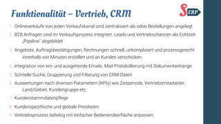 Funktionalität – Vertrieb, CRM
1. Onlineverkäufe von jeden Verkaufskanal sind zentralisiert als odoo Bestellungen angelegt
2. B2B Anfragen sind im Verkaufsprozess integriert. Leads und Vertriebschancen als Echtzeit
„Pipeline“ abgebildet
3. Angebote, Auftragsbestätigungen, Rechnungen schnell, unkompliziert und prozessgerecht
innerhalb von Minuten erstellen und an Kunden verschicken.
4. Integration von ein- und ausgehende Emails. Mail-Protokollierung mit Dokumentanhänge
5. Schnelle Suche, Gruppierung und Filterung von CRM-Daten
6. Auswertungen nach diversen Parametern (KPIs) wie Zeitperiode, Vertriebsmitarbeiter,
Land/Gebiet, Kundengruppe etc.
7. Kundenstammdatenpfege
8. Kundenspezifsche und globale Preislisten
9. Vertriebsprozess beliebig mit einfacher Bedieneroberfäche anpassen
 