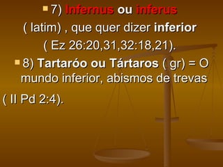  7) Infernus ou inferus
    ( latim) , que quer dizer inferior
         ( Ez 26:20,31,32:18,21).
   8) Tartaróo ou Tártaros ( gr) = O

   mundo inferior, abismos de trevas
( II Pd 2:4).
 
