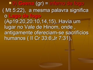  9)  Geena (gr) = inferno de fogo
( Mt 5:22), a mesma palavra significa
 o Lago de fogo
 (Ap19:20,20:10,14,15). Havia um
 lugar no Vale de Hinom, onde ,
 antigamente ofereciam-se sacrifícios
 humanos ( II Cr 33:6;Jr 7:31),
 