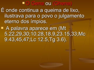 O   Gena ou (Ghena)
É onde continua a queima de lixo,
 ilustrava para o povo o julgamento
 eterno dos ímpios.
 A palavra aparece em (Mt
 5.22,29,30;10.28,18.9,23.15,33;Mc
 9.43,45,47;Lc 12.5,Tg 3.6).
 
