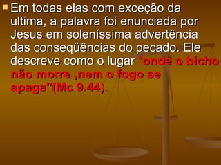  Em  todas elas com exceção da
 ultima, a palavra foi enunciada por
 Jesus em soleníssima advertência
 das conseqüências do pecado. Ele
 descreve como o lugar "onde o bicho
 não morre ,nem o fogo se
 apaga"(Mc 9.44).
 