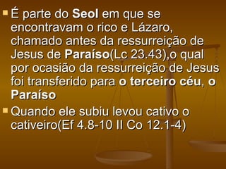 É   parte do Seol em que se
  encontravam o rico e Lázaro,
  chamado antes da ressurreição de
  Jesus de Paraíso(Lc 23.43),o qual
  por ocasião da ressurreição de Jesus
  foi transferido para o terceiro céu, o
  Paraíso
 Quando ele subiu levou cativo o
  cativeiro(Ef 4.8-10 II Co 12.1-4)
 