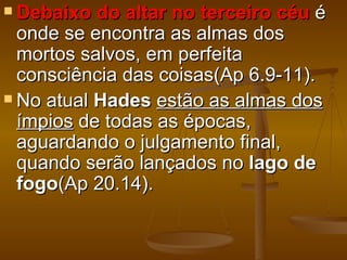  Debaixo  do altar no terceiro céu é
  onde se encontra as almas dos
  mortos salvos, em perfeita
  consciência das coisas(Ap 6.9-11).
 No atual Hades estão as almas dos
  ímpios de todas as épocas,
  aguardando o julgamento final,
  quando serão lançados no lago de
  fogo(Ap 20.14).
 