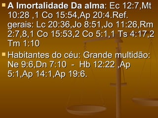 A  Imortalidade Da alma: Ec 12:7,Mt
  10:28 ,1 Co 15:54,Ap 20:4.Ref.
  gerais: Lc 20:36,Jo 8:51,Jo 11:26,Rm
  2:7,8,1 Co 15:53,2 Co 5:1,1 Ts 4:17,2
  Tm 1:10
 Habitantes do céu: Grande multidão:
  Ne 9:6,Dn 7:10 - Hb 12:22 ,Ap
  5:1,Ap 14:1,Ap 19:6.
 