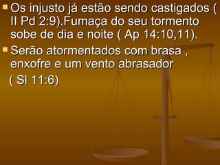 Os  injusto já estão sendo castigados (
  II Pd 2:9).Fumaça do seu tormento
  sobe de dia e noite ( Ap 14:10,11).
 Serão atormentados com brasa ,
  enxofre e um vento abrasador
 ( Sl 11:6)
 