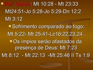  Ref.Gerais: Mt 10:28 - Mt 23:33
 Mt24:51-Jo 5:28-Jo 5:29-Dn 12:2
 Mt 3:12
    Sofrimento comparado ao fogo:

  Mt 5:22- Mt 25:41-Lc16:22,23,24 .
    Os ímpios serão afastados da

      presença de Deus: Mt 7:23
Mt 8:12 - Mt 22:13 -Mt 25:46 II Ts 1:9
 