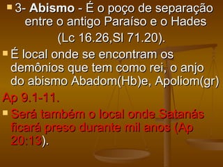  3-  Abismo - É o poço de separação
     entre o antigo Paraíso e o Hades
           (Lc 16.26,Sl 71.20).
 É local onde se encontram os
  demônios que tem como rei, o anjo
  do abismo Abadom(Hb)e, Apoliom(gr)
Ap 9.1-11.
 Será também o local onde Satanás
  ficará preso durante mil anos (Ap
  20:13).
 