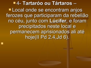  4-Tartaróo ou Tártaros –
      Local onde se encontram anjos
    ferozes que participaram da rebelião
     no céu, junto com Lúcifer, e foram
         precipitados neste local e
      permanecem aprisionados ali até
             hoje(II Pd 2.4,Jd 6).

 