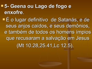  5-Geena ou Lago de fogo e
 enxofre.
 É o lugar definitivo de Satanás, e de

  seus anjos caídos, e seus demônios,
 e também de todos os homens ímpios
  que recusaram a salvação em Jesus
       (Mt 10.28,25.41,Lc 12.5).
 