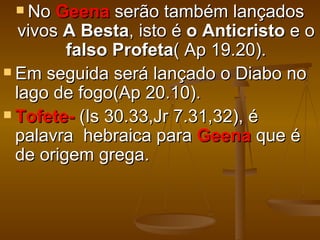  No   Geena serão também lançados
   vivos A Besta, isto é o Anticristo e o
         falso Profeta( Ap 19.20).
 Em seguida será lançado o Diabo no
  lago de fogo(Ap 20.10).
 Tofete- (Is 30.33,Jr 7.31,32), é
  palavra hebraica para Geena que é
  de origem grega.
 