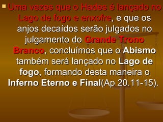  Uma vezes que o Hades é lançado no
    Lago de fogo e enxofre, e que os
   anjos decaídos serão julgados no
     julgamento do Grande Trono
  Branco, concluímos que o Abismo
   também será lançado no Lago de
    fogo, formando desta maneira o
 Inferno Eterno e Final(Ap 20.11-15).
 