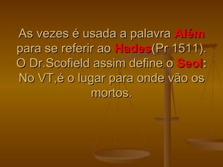 As vezes é usada a palavra Além
para se referir ao Hades(Pr 1511).
O Dr.Scofield assim define o Seol:
No VT,é o lugar para onde vão os
              mortos.
 