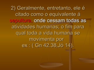 2) Geralmente, entretanto, ele é
   citado como o equivalente á
sepultura, onde cessam todas as
 atividades humanas; o fim para
   qual toda a vida humana se
         movimenta por
      ex : ( Gn 42.38,Jó 14).
 