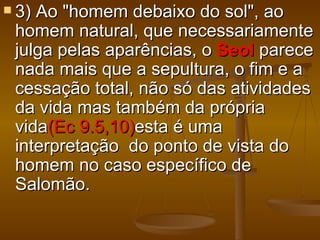  3)Ao "homem debaixo do sol", ao
 homem natural, que necessariamente
 julga pelas aparências, o Seol parece
 nada mais que a sepultura, o fim e a
 cessação total, não só das atividades
 da vida mas também da própria
 vida(Ec 9.5,10)esta é uma
 interpretação do ponto de vista do
 homem no caso específico de
 Salomão.
 