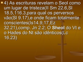  4)
   As escrituras revelam o Seol como
 um lugar de tristeza(II Sm 22.6,Sl
 18.5,116.3,para qual os perversos
 vão(Sl 9.17),e onde ficam totalmente
 conscientes(Is14.9,17,Ez
 32.21),comp. Jn 2.2; O Sheol do Vt e
 o Hades do Nt são idênticos(Lc
 16.23)
 