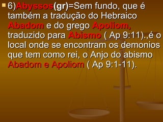  6)Abyssos(gr)=Sem   fundo, que é
 também a tradução do Hebraico
 Abadom e do grego Apoliom,
 traduzido para Abismo ( Ap 9:11).,é o
 local onde se encontram os demonios
 que tem como rei, o Anjo do abismo
 Abadom e Apoliom ( Ap 9:1-11).
 