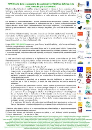 MANIFIESTO de la convocatoria de una MANIFESTACIÓN en defensa de la 
                     VIDA, la MUJER y la MATERNIDAD 
El Gobierno Español pretende modificar la vigente legislación en materia de aborto para despenalizar 
totalmente  su  práctica  y  reconocerlo  como  un  derecho  a  través  la  conocida  como  “nueva  ley  del 
aborto”.  Dicha  iniciativa  supondría  la  desprotección  total  de  las  dos  víctimas  del  aborto:  el  niño  no 
nacido,  que  carecerá  de  toda  protección  jurídica,  y  la  mujer,  abocada  al  aborto  sin  alternativas 
posibles. 
 
Con la nueva Ley anunciada se privará a la mujer de su derecho a la maternidad, no se hará nada por 
evitar abortos y crecerá cuantitativamente el inmenso fracaso que es siempre un aborto provocado. 
Además la nueva “ley del aborto” pretende imponer con carácter obligatorio y coactivo en todos  los 
servicios  y  centros  sanitarios  y  educativos  la  ideología  de  género  y  su  visión  de  la  sexualidad  y  la 
persona.  
 
Esta iniciativa del Gobierno obliga a todas las personas que valoran la vida humana y el derecho a la 
maternidad  a  manifestar  públicamente  su  compromiso  con  el  derecho  a  la  vida  y  con  la  mujer 
embarazada  para  evitar  que  se  degrade  aún  más  el  ya  precario  e  insuficiente  compromiso  de  la 
legislación española con el derecho básico a la vida.  
 
Porque CADA VIDA IMPORTA, queremos hacer llegar a la opinión pública y a las fuerzas políticas las 
siguientes consideraciones y peticiones: 
1) Cualquier enfoque legal o político que olvide al niño que en virtud del aborto no llega a nacer o que 
olvide el problema que para algunas embarazadas puede suponer un embarazo imprevisto, dará lugar 
a situaciones injustas e incompatibles con el equilibrio de derechos y bienes que el humanismo exige 
en esta cuestión. 
 
2)  Ante  esta  iniciativa  legal  contraria  a  la  dignidad  del  ser  humano,  y  conscientes  de  que  todos 
deberíamos  coincidir  en  aquellas  políticas  públicas  orientadas  a  evitar  que  las  mujeres  tengan  que 
pasar  por  el  terrible  drama  de  un  aborto  provocado,  demandamos  del  Gobierno  y  de  todas  y  cada 
una de las fuerzas políticas: 
         a) La retirada del anteproyecto de “ley del aborto”. 
         b)  El  impulso  y  promoción  de  una  red  solidaria  de  apoyo  a  la  mujer  embarazada,  para  que 
         ninguna  mujer  se  vea  abocada  al  aborto  por  carecer  de  información  y  alternativas  viables 
         para afrontar los problemas que están en la base de la decisión de abortar, así como la ayuda 
         y el apoyo necesarios para que la mujer que ha sido víctima de un aborto pueda superar las 
         consecuencias del mismo. 
         c)  La  potenciación  y  agilización  de  la  adopción  nacional,  incluyendo  la  creación  de  un 
         protocolo  por  el  cual  se  informe  a  la  mujer  de  esta  alternativa  en  caso  de  embarazo 
         imprevisto. 
         d) El compromiso del ordenamiento jurídico y de las políticas públicas con la única solución 
         progresista y humana en materia de aborto: proteger siempre al no nacido como a cualquier 
         otro ser humano y proteger siempre a la mujer para que nunca se vea abocada al aborto. 
         e) La promoción de una pedagogía de la Cultura de la Vida que reconozca y valore la dignidad 
         del  ser  humano  desde  el  momento  de  la  fecundación  hasta  la  muerte  natural,  y  que 
         enmarque la sexualidad humana en un ámbito de amor, respeto, responsabilidad y apertura a 
         la  vida;  y  como  consecuencia  de  ello,  que  informe  de  las  consecuencias  reales  del  aborto, 
         tanto para la mujer como para el niño. 
         f)  La  protección  del  derecho  a  la  maternidad,  considerando  todo  aborto  como  un  inmenso 
         fracaso, digno de ser evitado mediante políticas sociales activas y solidarias con la mujer. 
          
3) Pedimos a los poderes públicos, a los grupos sociales y a cada ciudadano el respeto responsable y 
activo hacia el contenido de este manifiesto. 
4)  Convocamos  a  todos  los  ciudadanos  a  manifestarse  desde  la  Plaza  de  Colón  hasta  la  Puerta  de 
Alcalá, en Madrid, el día 17 de octubre de 2009. 
 