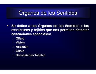 Órganos de los Sentidos
        Órganos de los Sentidos

• Se define a los Órganos de los Sentidos a las
  estructuras y tejidos que nos permiten detectar
  sensaciones especiales:
   •   Olfato
   •   Visión
   •   Audición
   •   Gusto
   •   Sensaciones Táctiles
 