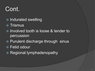 Cont.
 Indurated swelling
 Trismus
 Involved tooth is loose & tender to
percussion
 Purulent discharge through sinus
 Fetid odour
 Regional lymphadenopathy
12
 