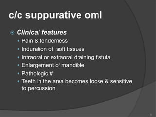 c/c suppurative oml
 Clinical features
 Pain & tenderness
 Induration of soft tissues
 Intraoral or extraoral draining fistula
 Enlargement of mandible
 Pathologic #
 Teeth in the area becomes loose & sensitive
to percussion
13
 