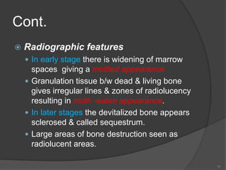 Cont.
 Radiographic features
 In early stage there is widening of marrow
spaces giving a mottled appearance
 Granulation tissue b/w dead & living bone
gives irregular lines & zones of radiolucency
resulting in moth -eaten appearance.
 In later stages the devitalized bone appears
sclerosed & called sequestrum.
 Large areas of bone destruction seen as
radiolucent areas.
14
 