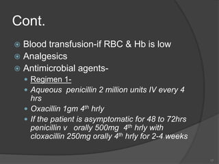 Cont.
 Blood transfusion-if RBC & Hb is low
 Analgesics
 Antimicrobial agents-
 Regimen 1-
 Aqueous penicillin 2 million units IV every 4
hrs
 Oxacillin 1gm 4th hrly
 If the patient is asymptomatic for 48 to 72hrs
penicillin v orally 500mg 4th hrly with
cloxacillin 250mg orally 4th hrly for 2-4 weeks
17
 