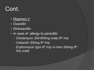 Cont.
 Regimen 2
 Oxacillin
 Dicloxacillin
 In case of allergy to penicillin
○ Clindamycin 300-600mg orally 6th hrly
○ Cefazolin 500mg 8th hrly
○ Erythromycin 2gm 6th hrly i/v then 500mg 6th
hrly orally
18
 