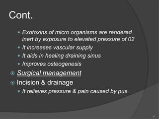 Cont.
 Exotoxins of micro organisms are rendered
inert by exposure to elevated pressure of 02
 It increases vascular supply
 It aids in healing draining sinus
 Improves osteogenesis
 Surgical management
 Incision & drainage
 It relieves pressure & pain caused by pus.
20
 
