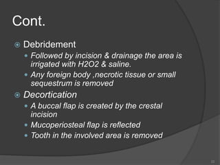 Cont.
 Debridement
 Followed by incision & drainage the area is
irrigated with H2O2 & saline.
 Any foreign body ,necrotic tissue or small
sequestrum is removed
 Decortication
 A buccal flap is created by the crestal
incision
 Mucoperiosteal flap is reflected
 Tooth in the involved area is removed
22
 