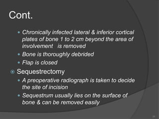Cont.
 Chronically infected lateral & inferior cortical
plates of bone 1 to 2 cm beyond the area of
involvement is removed
 Bone is thoroughly debrided
 Flap is closed
 Sequestrectomy
 A preoperative radiograph is taken to decide
the site of incision
 Sequestrum usually lies on the surface of
bone & can be removed easily
23
 